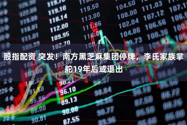 股指配资 突发！南方黑芝麻集团停牌，李氏家族掌舵19年后或退出