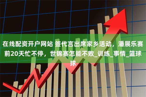在线配资开户网站 签代言出席家乡活动，潘展乐赛前20天忙不停，世锦赛怎能不败_训练_事情_篮球