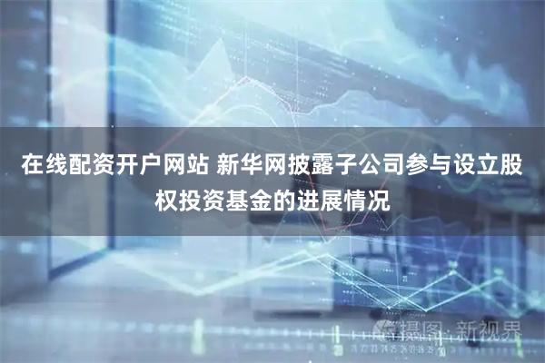 在线配资开户网站 新华网披露子公司参与设立股权投资基金的进展情况