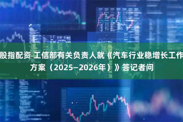 股指配资 工信部有关负责人就《汽车行业稳增长工作方案（2025—2026年）》答记者问