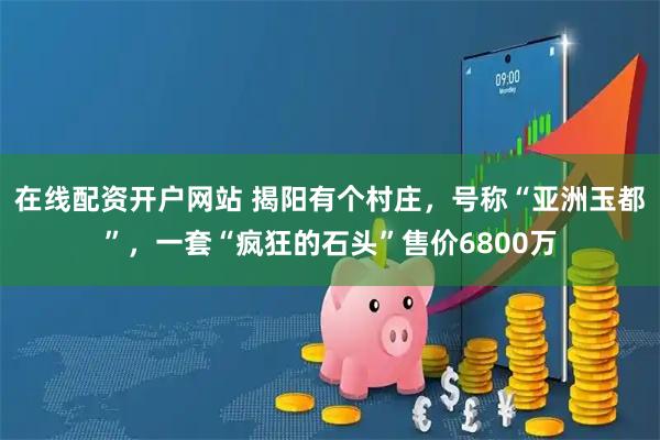 在线配资开户网站 揭阳有个村庄，号称“亚洲玉都”，一套“疯狂的石头”售价6800万