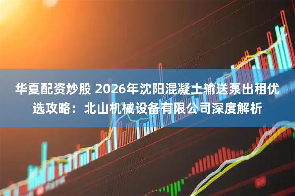 华夏配资炒股 2026年沈阳混凝土输送泵出租优选攻略：北山机械设备有限公司深度解析